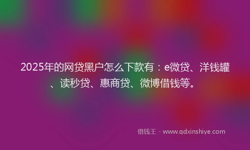 2025年的网贷黑户怎么下款有：e微贷、洋钱罐、读秒贷、惠商贷、微博借钱等。