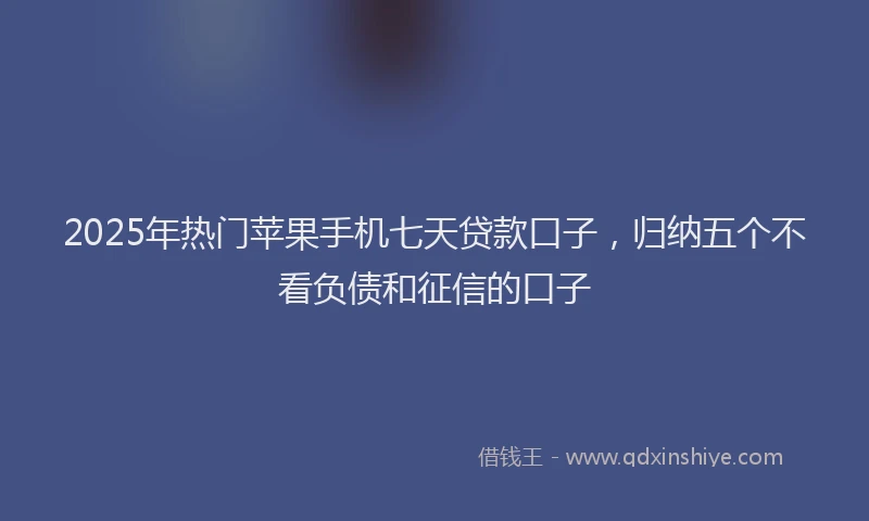 2025年热门苹果手机七天贷款口子，归纳五个不看负债和征信的口子