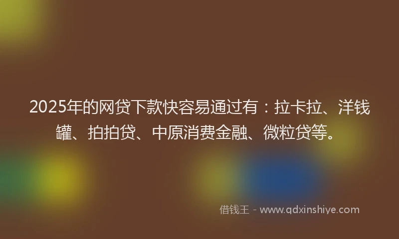 2025年的网贷下款快容易通过有：拉卡拉、洋钱罐、拍拍贷、中原消费金融、微粒贷等。