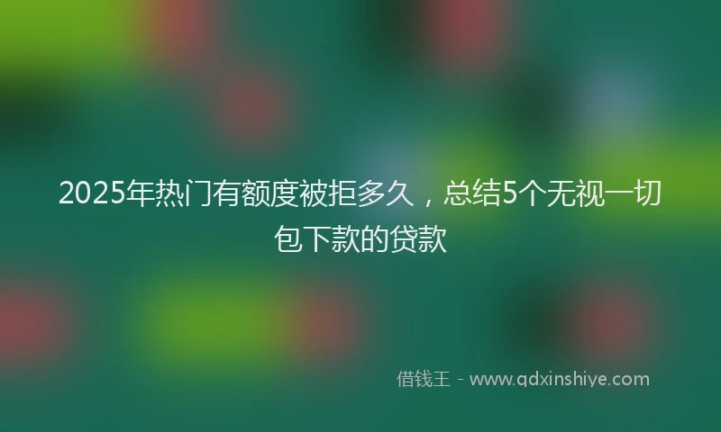 2025年热门有额度被拒多久，总结5个无视一切包下款的贷款