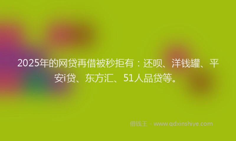 2025年的网贷再借被秒拒有：还呗、洋钱罐、平安i贷、东方汇、51人品贷等。