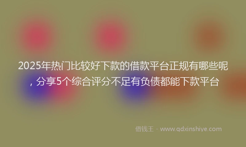 2025年热门比较好下款的借款平台正规有哪些呢，分享5个综合评分不足有负债都能下款平台