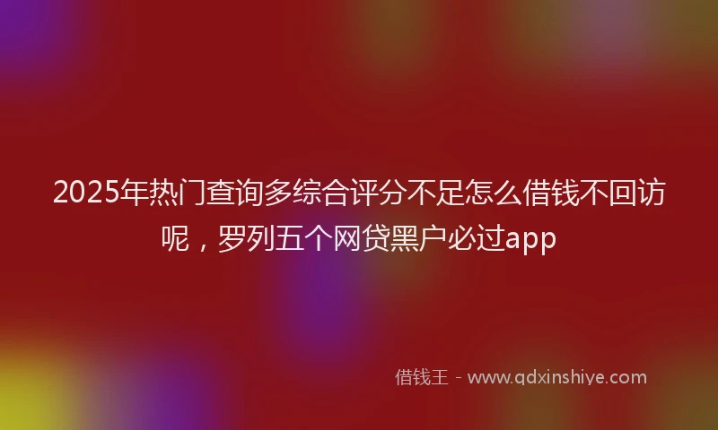 2025年热门查询多综合评分不足怎么借钱不回访呢，罗列五个网贷黑户必过app