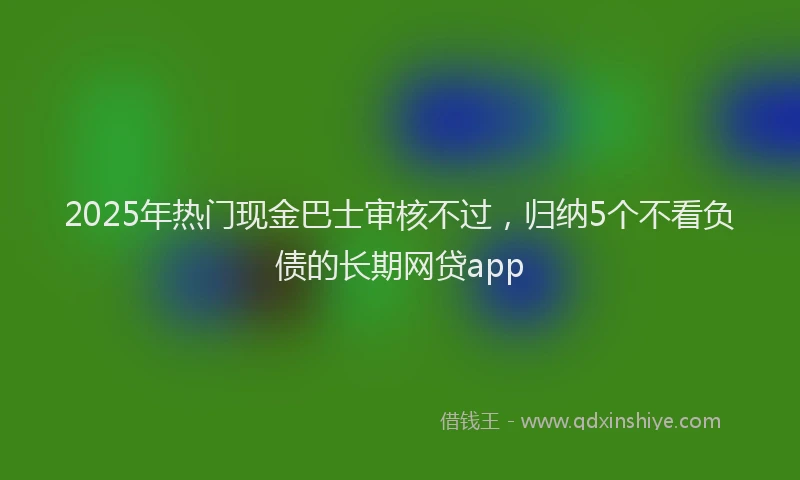 2025年热门现金巴士审核不过，归纳5个不看负债的长期网贷app