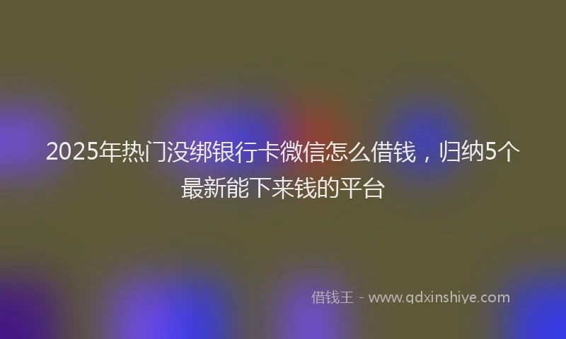 2025年热门没绑银行卡微信怎么借钱，归纳5个最新能下来钱的平台