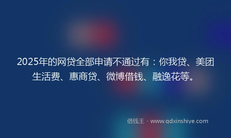 2025年的网贷全部申请不通过有：你我贷、美团生活费、惠商贷、微博借钱、融逸花等。