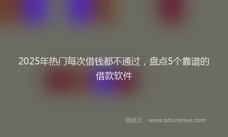 2025年热门每次借钱都不通过，盘点5个靠谱的借款软件