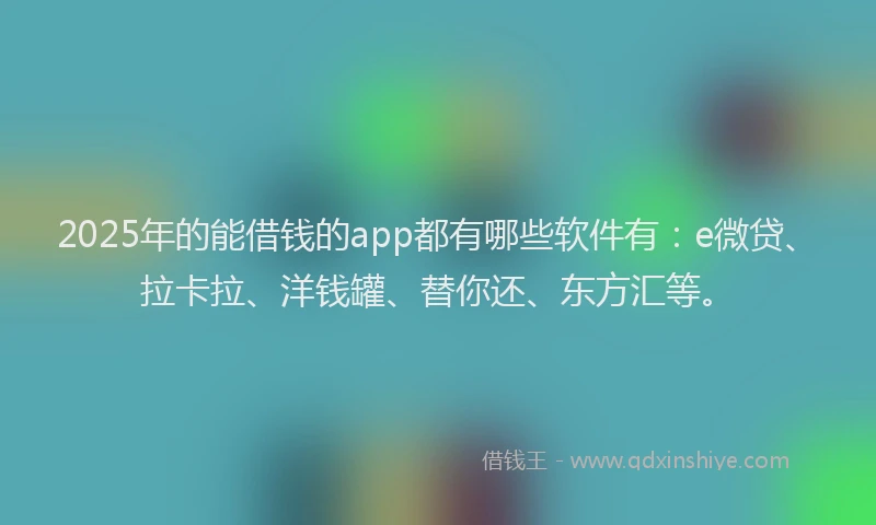 2025年的能借钱的app都有哪些软件有：e微贷、拉卡拉、洋钱罐、替你还、东方汇等。