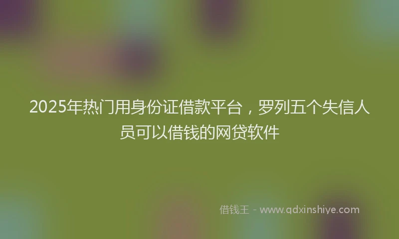 2025年热门用身份证借款平台，罗列五个失信人员可以借钱的网贷软件