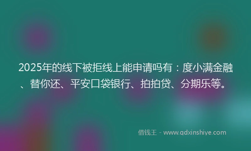 2025年的线下被拒线上能申请吗有：度小满金融、替你还、平安口袋银行、拍拍贷、分期乐等。