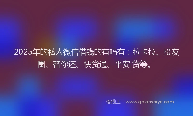 2025年的私人微信借钱的有吗有：拉卡拉、投友圈、替你还、快贷通、平安i贷等。