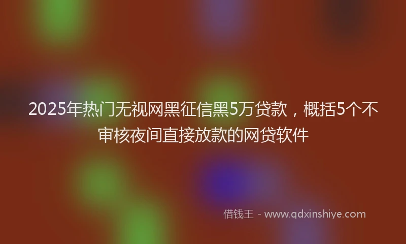 2025年热门无视网黑征信黑5万贷款，概括5个不审核夜间直接放款的网贷软件