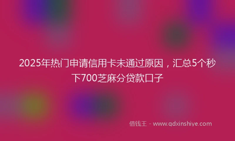 2025年热门申请信用卡未通过原因，汇总5个秒下700芝麻分贷款口子