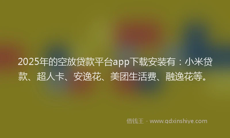 2025年的空放贷款平台app下载安装有：小米贷款、超人卡、安逸花、美团生活费、融逸花等。