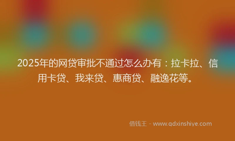 2025年的网贷审批不通过怎么办有：拉卡拉、信用卡贷、我来贷、惠商贷、融逸花等。