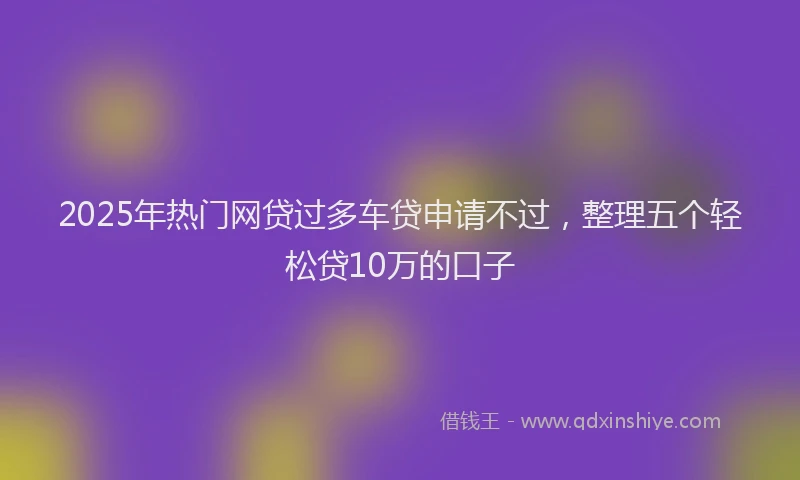 2025年热门网贷过多车贷申请不过，整理五个轻松贷10万的口子