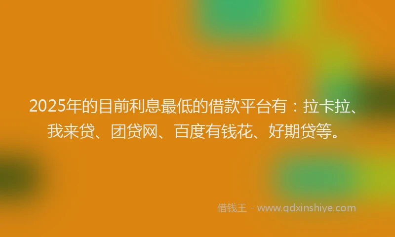 2025年的目前利息最低的借款平台有：拉卡拉、我来贷、团贷网、百度有钱花、好期贷等。