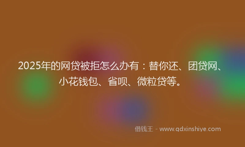 2025年的网贷被拒怎么办有：替你还、团贷网、小花钱包、省呗、微粒贷等。