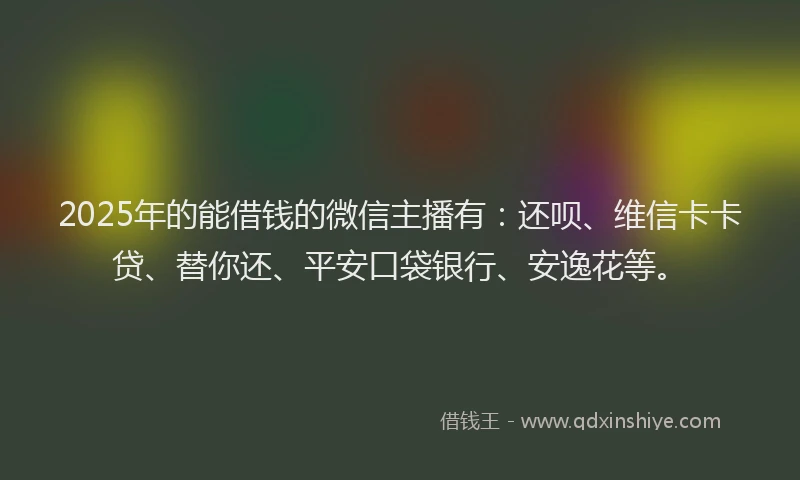 2025年的能借钱的微信主播有：还呗、维信卡卡贷、替你还、平安口袋银行、安逸花等。