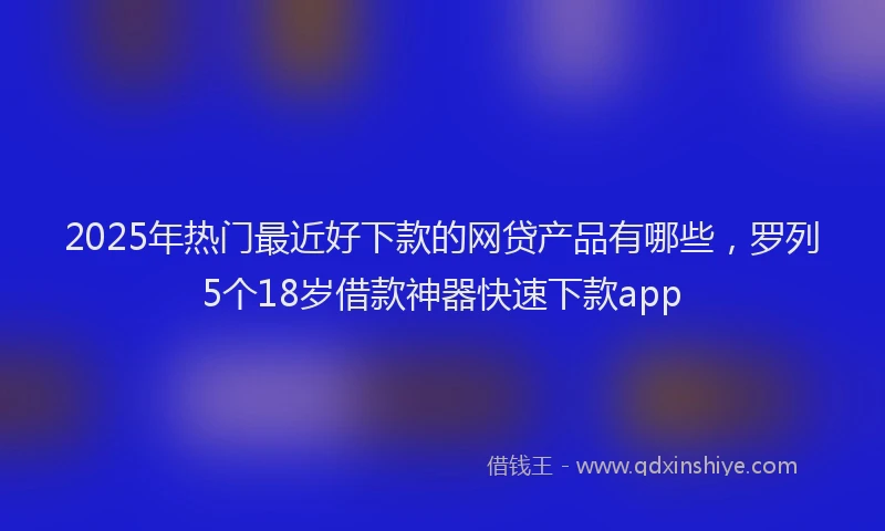 2025年热门最近好下款的网贷产品有哪些，罗列5个18岁借款神器快速下款app