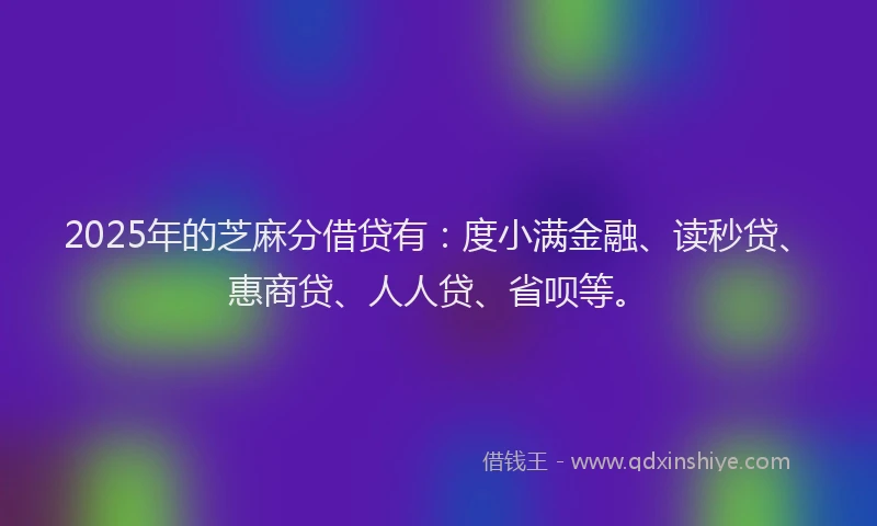 2025年的芝麻分借贷有：度小满金融、读秒贷、惠商贷、人人贷、省呗等。