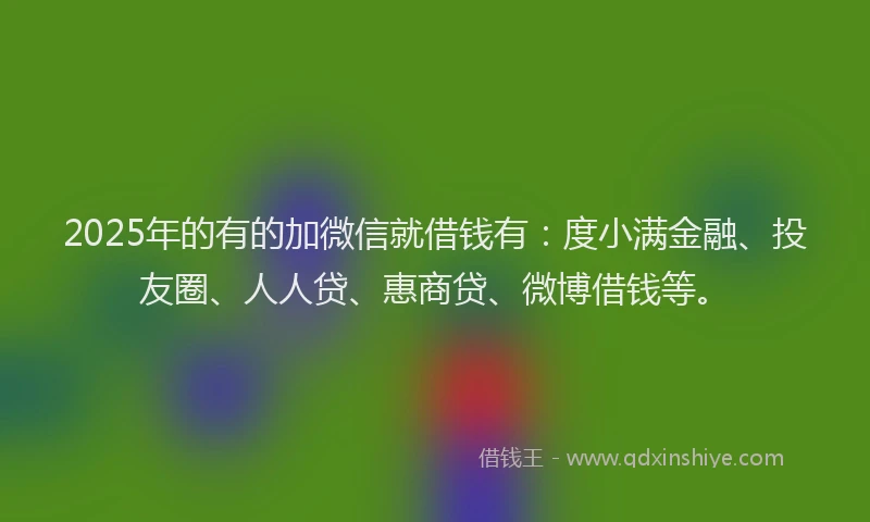 2025年的有的加微信就借钱有：度小满金融、投友圈、人人贷、惠商贷、微博借钱等。