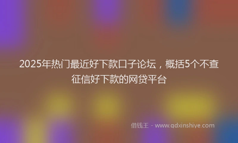 2025年热门最近好下款口子论坛，概括5个不查征信好下款的网贷平台
