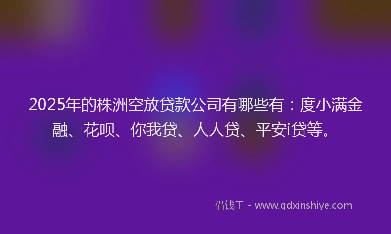 2025年的株洲空放贷款公司有哪些有：度小满金融、花呗、你我贷、人人贷、平安i贷等。