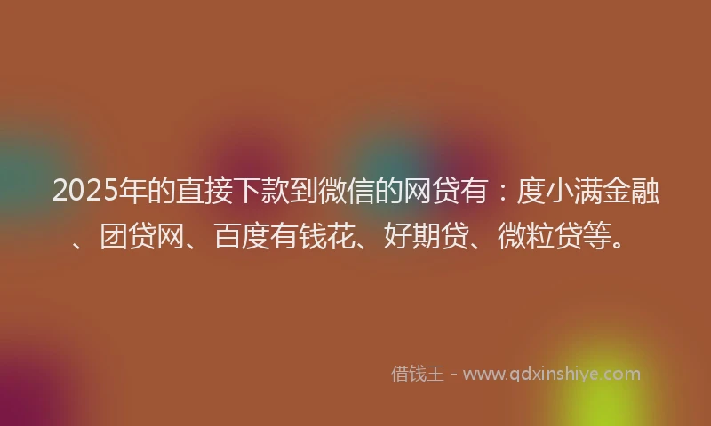 2025年的直接下款到微信的网贷有：度小满金融、团贷网、百度有钱花、好期贷、微粒贷等。