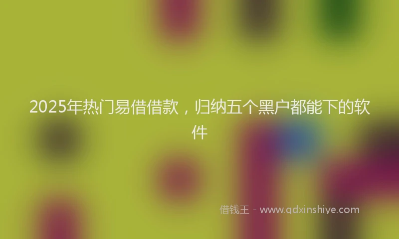 2025年热门易借借款，归纳五个黑户都能下的软件