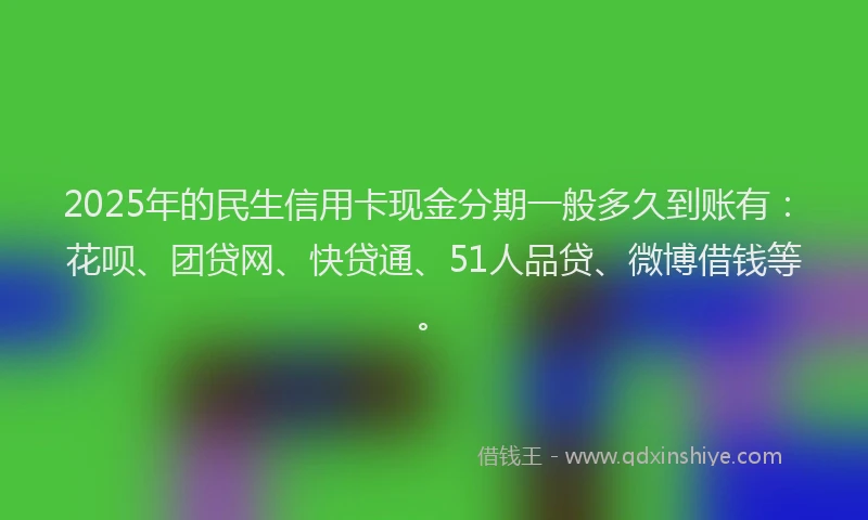 2025年的民生信用卡现金分期一般多久到账有：花呗、团贷网、快贷通、51人品贷、微博借钱等。