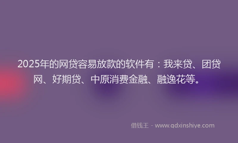 2025年的网贷容易放款的软件有：我来贷、团贷网、好期贷、中原消费金融、融逸花等。