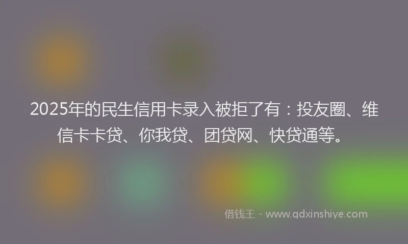 2025年的民生信用卡录入被拒了有：投友圈、维信卡卡贷、你我贷、团贷网、快贷通等。