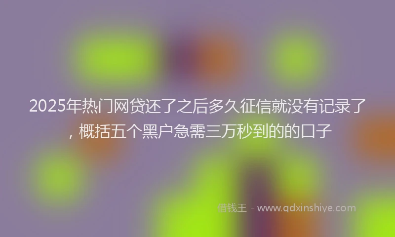 2025年热门网贷还了之后多久征信就没有记录了，概括五个黑户急需三万秒到的的口子