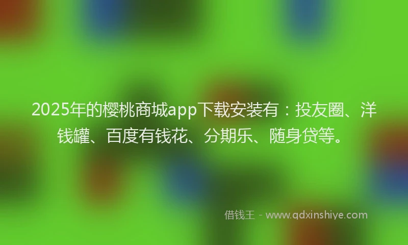2025年的樱桃商城app下载安装有：投友圈、洋钱罐、百度有钱花、分期乐、随身贷等。