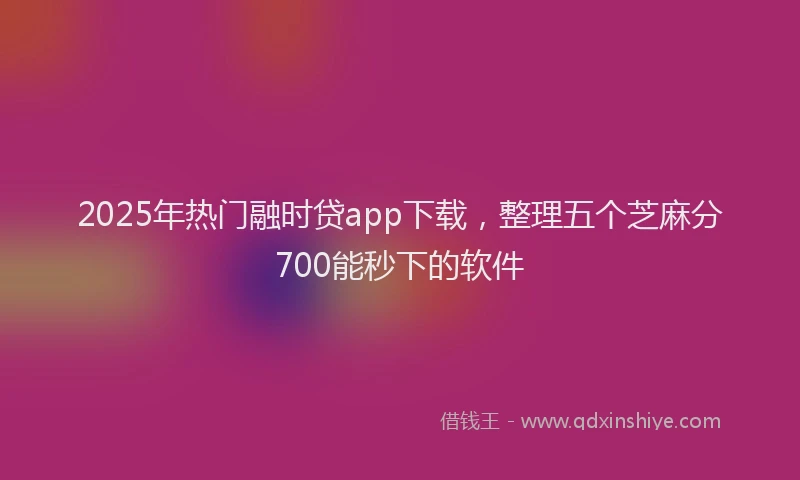 2025年热门融时贷app下载，整理五个芝麻分700能秒下的软件