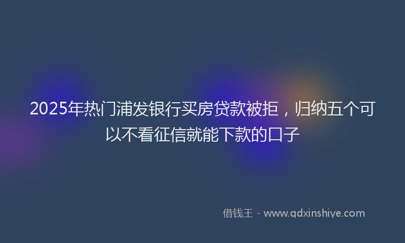 2025年热门浦发银行买房贷款被拒，归纳五个可以不看征信就能下款的口子