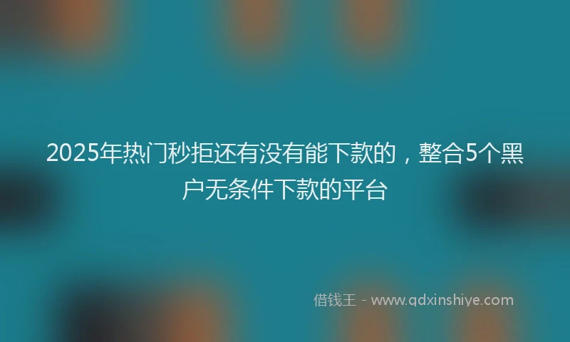 2025年热门秒拒还有没有能下款的，整合5个黑户无条件下款的平台
