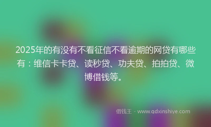 2025年的有没有不看征信不看逾期的网贷有哪些有：维信卡卡贷、读秒贷、功夫贷、拍拍贷、微博借钱等。