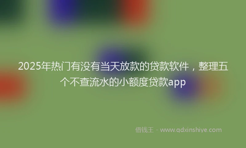 2025年热门有没有当天放款的贷款软件，整理五个不查流水的小额度贷款app