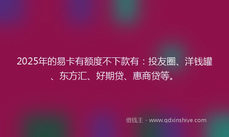 2025年的易卡有额度不下款有：投友圈、洋钱罐、东方汇、好期贷、惠商贷等。