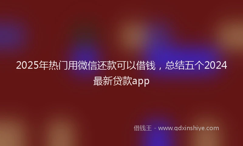 2025年热门用微信还款可以借钱，总结五个2024最新贷款app