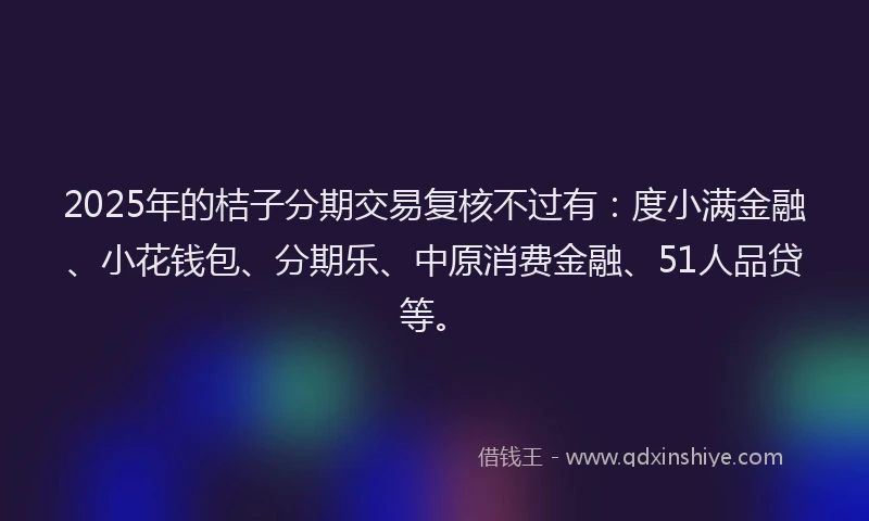 2025年的桔子分期交易复核不过有：度小满金融、小花钱包、分期乐、中原消费金融、51人品贷等。