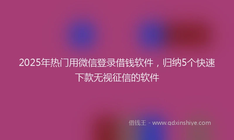 2025年热门用微信登录借钱软件，归纳5个快速下款无视征信的软件