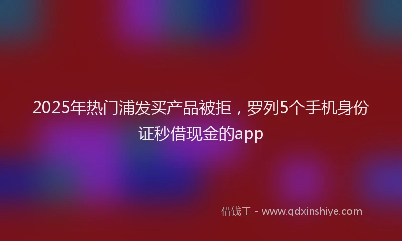 2025年热门浦发买产品被拒，罗列5个手机身份证秒借现金的app