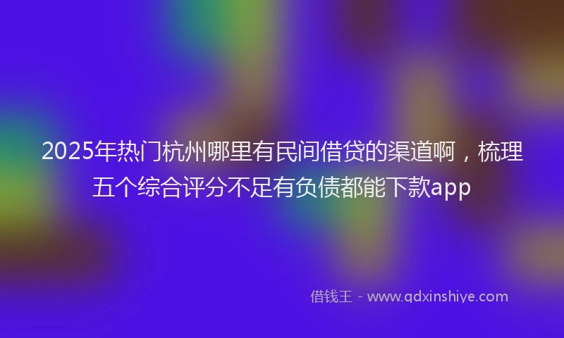 2025年热门杭州哪里有民间借贷的渠道啊，梳理五个综合评分不足有负债都能下款app