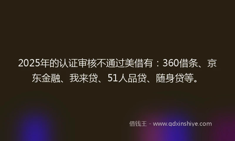 2025年的认证审核不通过美借有：360借条、京东金融、我来贷、51人品贷、随身贷等。