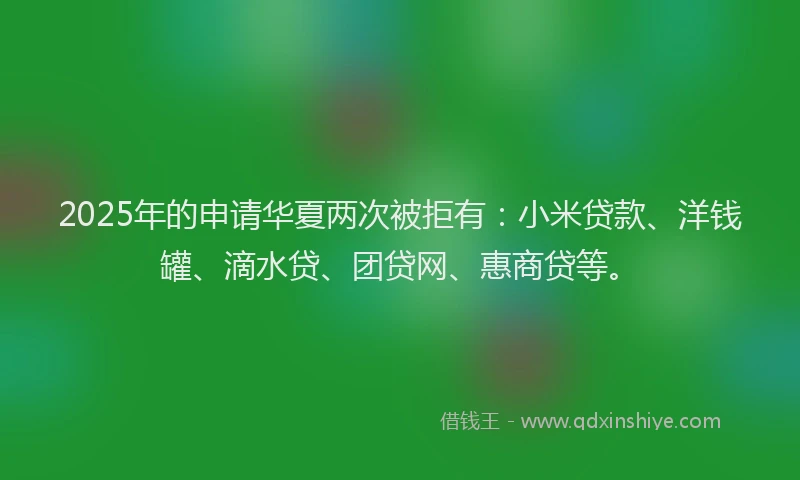 2025年的申请华夏两次被拒有：小米贷款、洋钱罐、滴水贷、团贷网、惠商贷等。