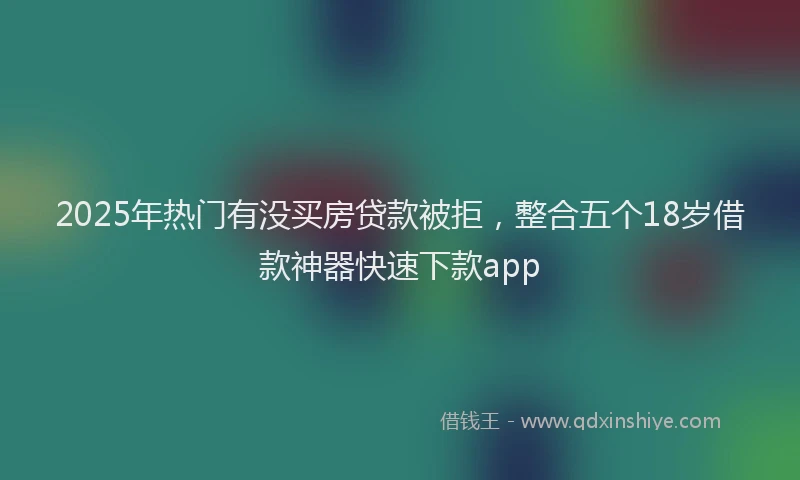 2025年热门有没买房贷款被拒，整合五个18岁借款神器快速下款app