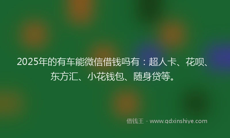 2025年的有车能微信借钱吗有：超人卡、花呗、东方汇、小花钱包、随身贷等。